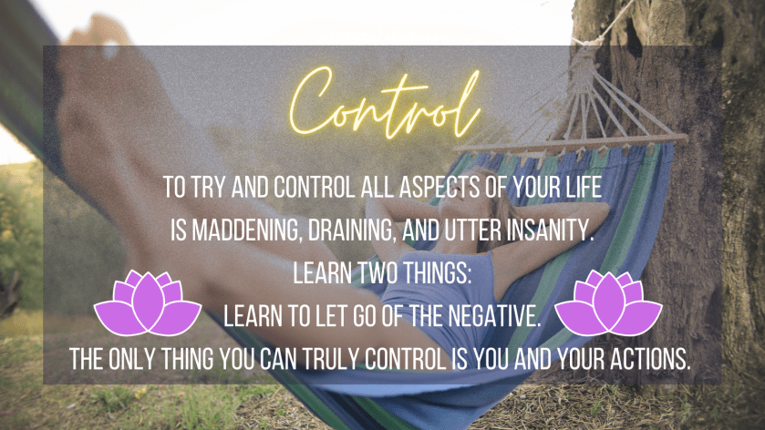 Control
To try and control all aspects of your life is maddening, draining, and utter insanity. Learn two things:
Learn to let go of the negative,
The only thing you can control is you and your actions.