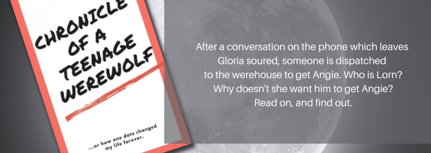 Chronicle of a Teenage Werewolf... or how one date changed my life forever. After a conversation on the phone which leaves Gloria soured, someone is dispatched to the warehouse to get Angie. Who is Lorn? Why doesn't she want him to get Angie? Read on and find out. Chapter Two: Lorn
