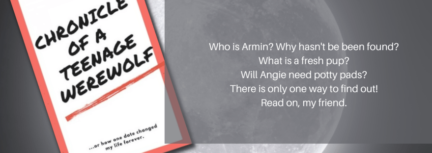 Anissa Walker Chronicle of a Teenage Werewolf ...or how one date changed my life forever. Who is Armin? Why hasn't he been found? What is a fresh pup? Will Angie need potty pads? There is only one way to find out! Read on, my friend. Chapter 3? I'm a Puppy Now?