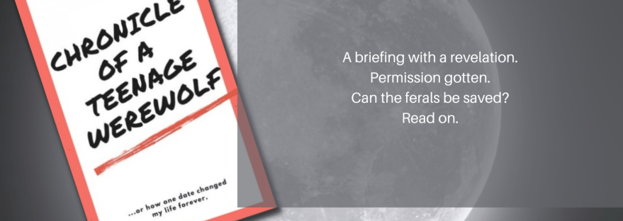 Anissa Walker Chronicle of a Teenage Werewolf ...or how one date changed my life forever. A briefing with a revelation. Permission gotten. Can the ferals be saved? Read on. Chapter 7: The Briefing