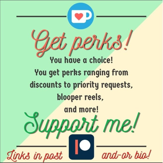 Get perks! You have a choice! You get perks ranging from discounts to priority requests, blooper reels, and more! 
Support me! Ko-fi or Patreon.