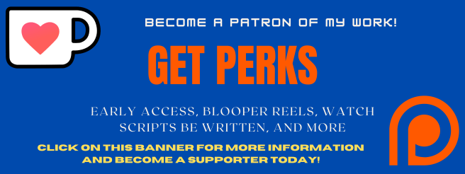 Become a patron of my work!
Get Perks
Early access, blooper reels, watch scripts be written, and more!
click on this banner for more information and become a supporter today! 