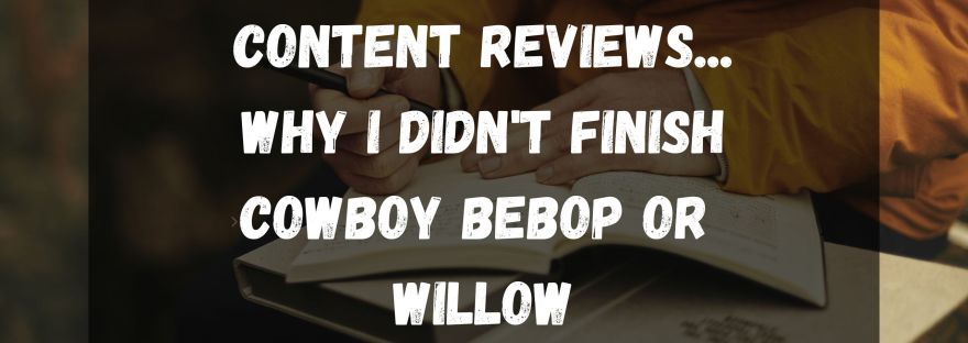 content reviews... Why I didn't finish Cowboy bebop or Willow